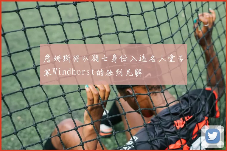詹姆斯将以骑士身份入选名人堂专家Windhorst的独到见解