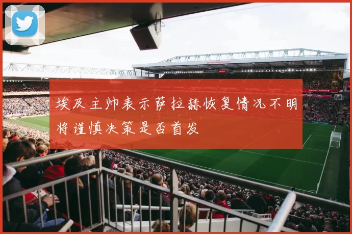埃及主帅表示萨拉赫恢复情况不明将谨慎决策是否首发