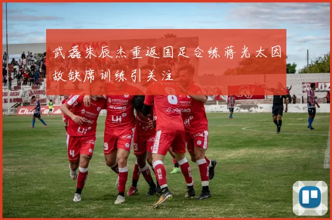 武磊朱辰杰重返国足合练蒋光太因故缺席训练引关注
