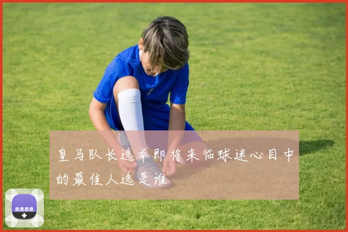 皇马队长选举即将来临球迷心目中的最佳人选是谁