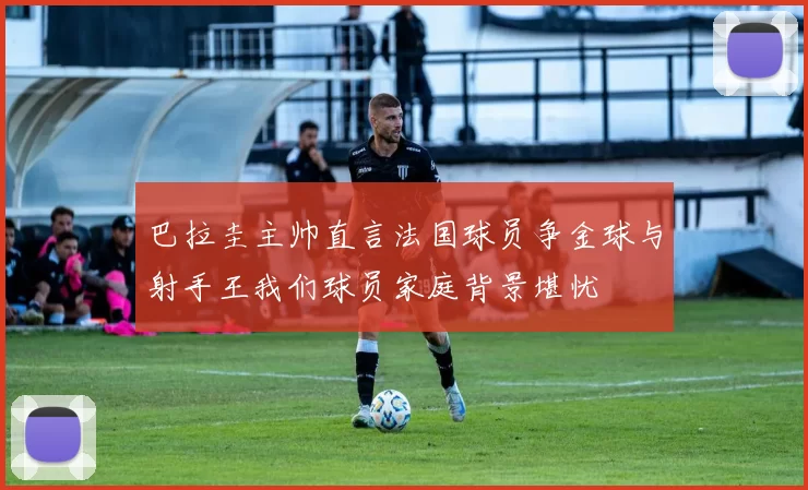 巴拉圭主帅直言法国球员争金球与射手王我们球员家庭背景堪忧