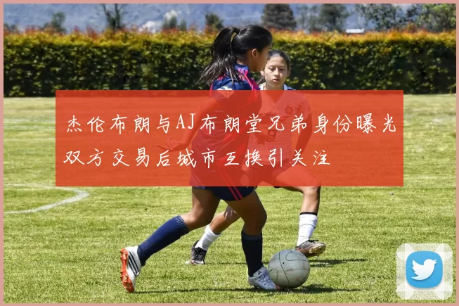 杰伦布朗与AJ布朗堂兄弟身份曝光双方交易后城市互换引关注