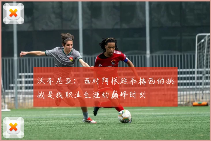 沃齐尼亚：面对阿根廷和梅西的挑战是我职业生涯的巅峰时刻