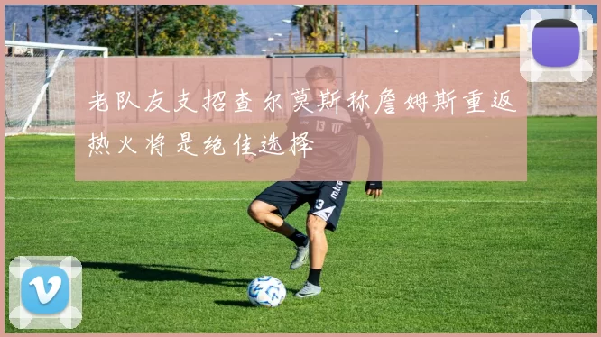 老队友支招查尔莫斯称詹姆斯重返热火将是绝佳选择