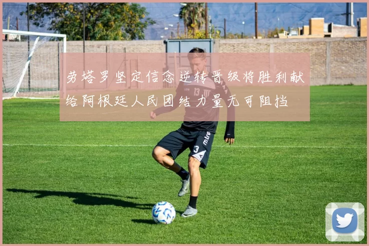 劳塔罗坚定信念逆转晋级将胜利献给阿根廷人民团结力量无可阻挡