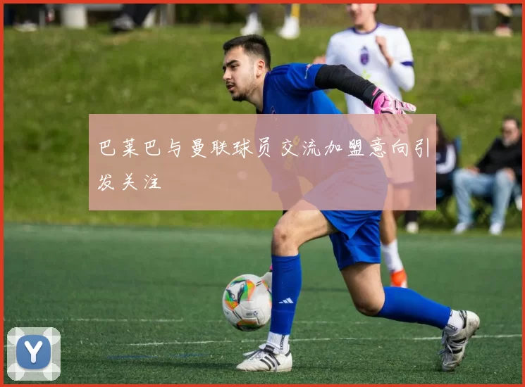 巴莱巴与曼联球员交流加盟意向引发关注