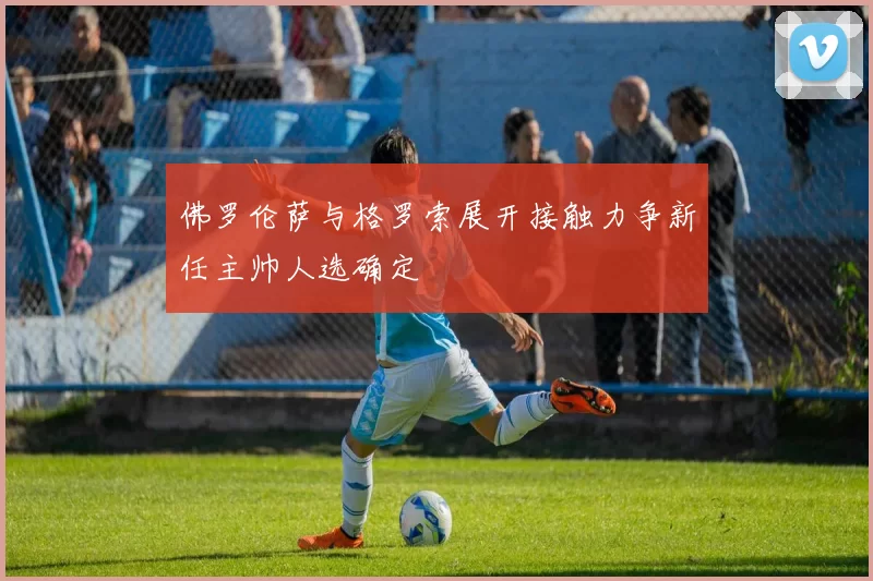 佛罗伦萨与格罗索展开接触力争新任主帅人选确定