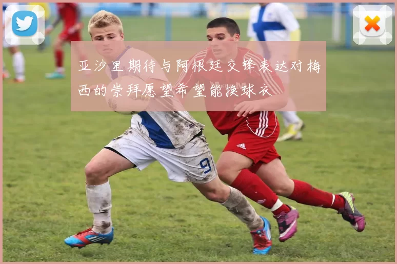 亚沙里期待与阿根廷交锋表达对梅西的崇拜愿望希望能换球衣
