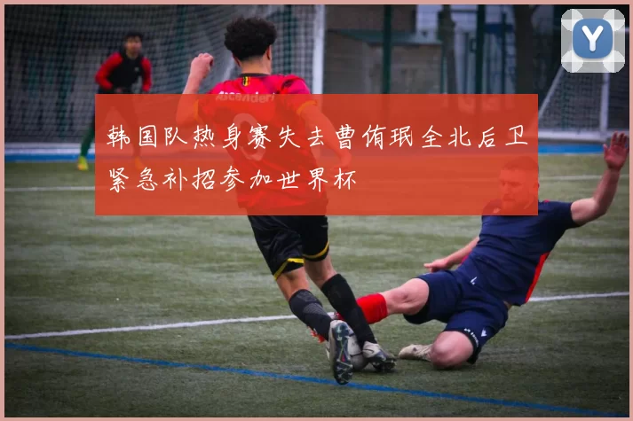 韩国队热身赛失去曹侑珉全北后卫紧急补招参加世界杯