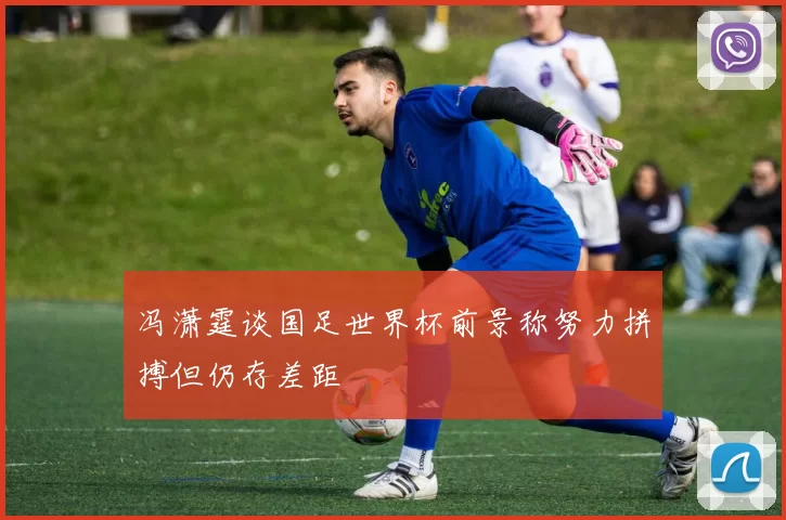 冯潇霆谈国足世界杯前景称努力拼搏但仍存差距