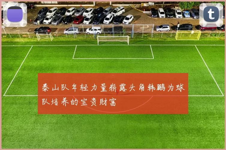 泰山队年轻力量崭露头角韩鹏为球队培养的宝贵财富