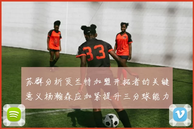苏群分析莫兰特加盟开拓者的关键意义杨瀚森应加紧提升三分球能力