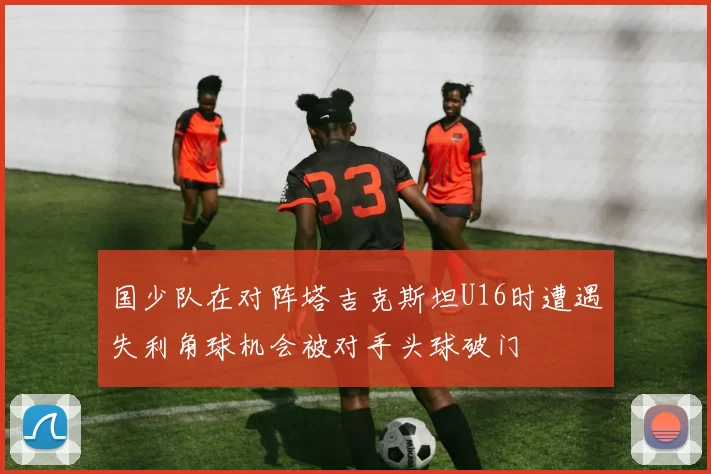 国少队在对阵塔吉克斯坦U16时遭遇失利角球机会被对手头球破门