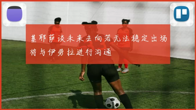 基耶萨谈未来去向若无法稳定出场将与伊劳拉进行沟通