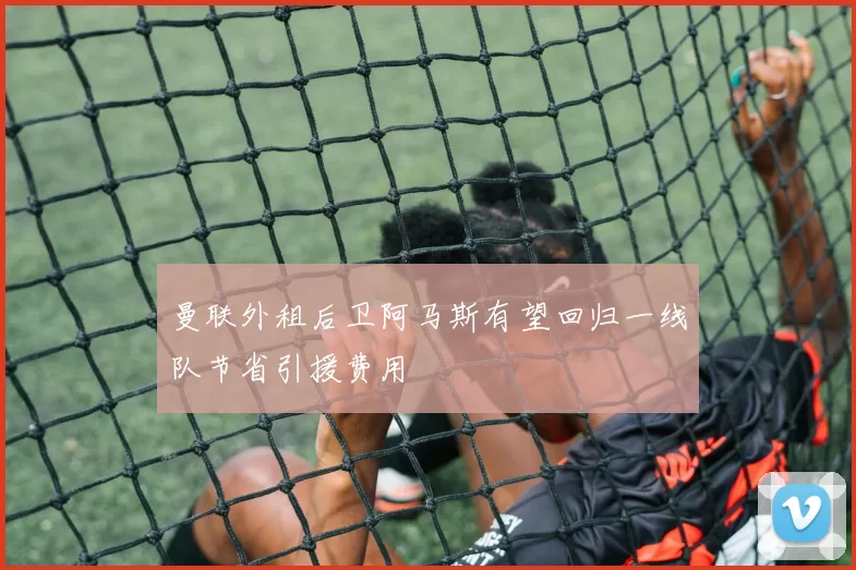 曼联外租后卫阿马斯有望回归一线队节省引援费用